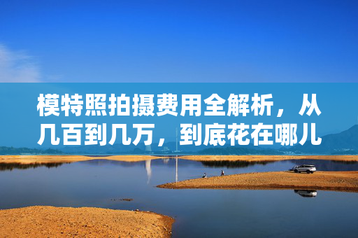 模特照拍摄费用全解析，从几百到几万，到底花在哪儿了？模特照拍摄费用全解析，几百到几万，钱到底花在哪儿？
