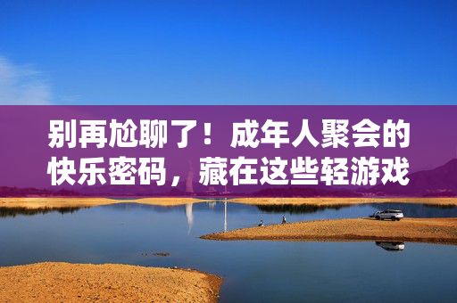 别再尬聊了！成年人聚会的快乐密码，藏在这些轻游戏里，轻游戏，成年人聚会不尬聊的快乐密码