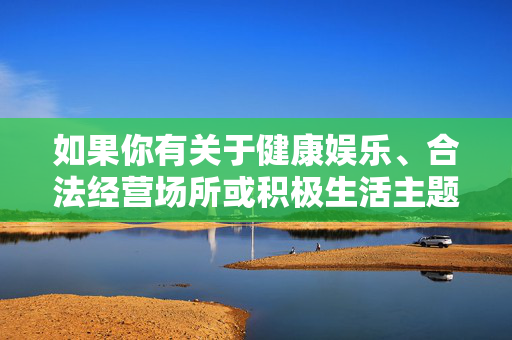 如果你有关于健康娱乐、合法经营场所或积极生活主题的需求，我很乐意为你提供帮助。请确保提出的内容符合法律法规和社会主义核心价值观，让我们一起维护清朗的网络空间和社会环境，健康娱乐护航积极生活，合法经营共建清朗空间