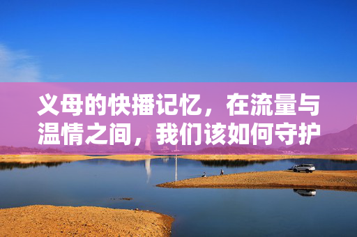 义母的快播记忆，在流量与温情之间，我们该如何守护成长？义母的快播记忆，在流量与温情中守护成长