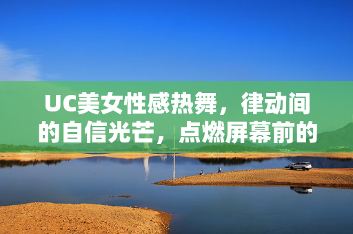 UC美女性感热舞，律动间的自信光芒，点燃屏幕前的活力盛宴