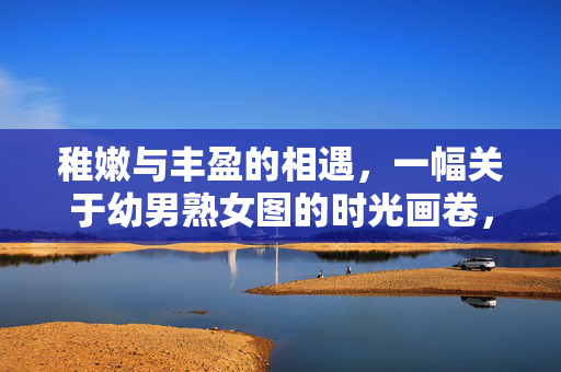 稚嫩与丰盈的相遇，一幅关于幼男熟女图的时光画卷，稚嫩丰盈相遇，幼男熟女时光画卷
