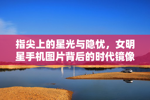 指尖上的星光与隐忧，女明星手机图片背后的时代镜像，指尖星光与隐忧，女明星手机图片的时代镜像