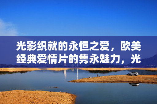 光影织就的永恒之爱，欧美经典爱情片的隽永魅力，光影织就的永恒之爱，欧美经典爱情片的隽永魅力