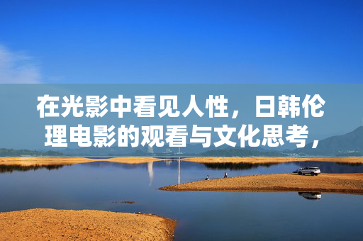 在光影中看见人性，日韩伦理电影的观看与文化思考，光影照见人性，日韩伦理电影的观看与文化省思