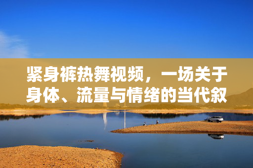 紧身裤热舞视频，一场关于身体、流量与情绪的当代叙事，紧身裤热舞，身体、流量与情绪的当代叙事