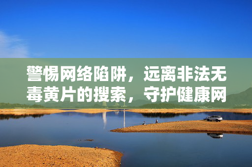 警惕网络陷阱，远离非法无毒黄片的搜索，守护健康网络生活，警惕网络陷阱，远离非法无毒黄片搜索，守护健康网络生活