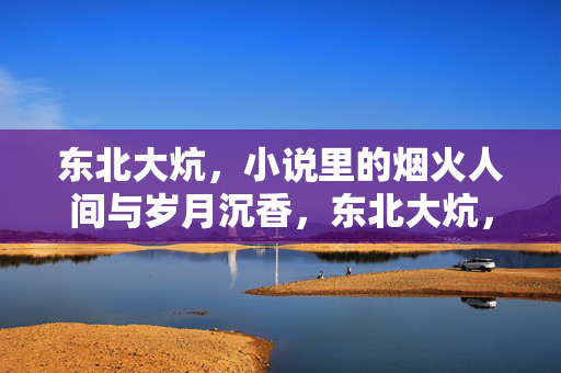 东北大炕，小说里的烟火人间与岁月沉香，东北大炕，烟火人间与岁月沉香