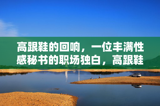 高跟鞋的回响，一位丰满性感秘书的职场独白，高跟鞋的回响，一位丰满性感秘书的职场独白