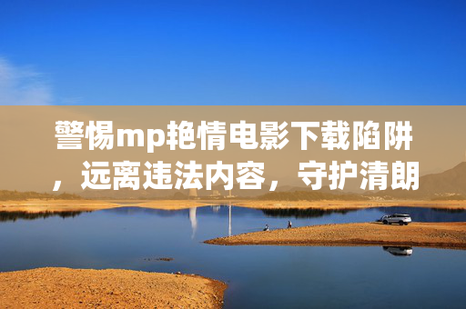 警惕mp艳情电影下载陷阱，远离违法内容，守护清朗网络，警惕mp艳情电影下载陷阱，远离违法内容守护清朗网络