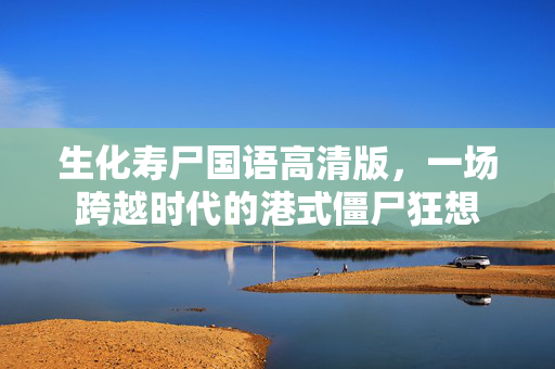 生化寿尸国语高清版，一场跨越时代的港式僵尸狂想
