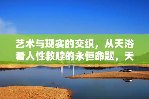艺术与现实的交织，从天浴看人性救赎的永恒命题，天浴，艺术与现实交织中的人性救赎永恒命题