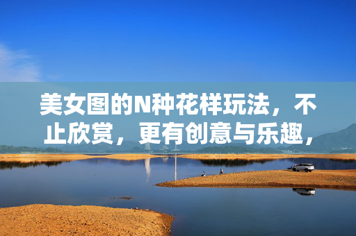 美女图的N种花样玩法，不止欣赏，更有创意与乐趣，美女图的N种花样玩法，不止欣赏，更有创意与乐趣