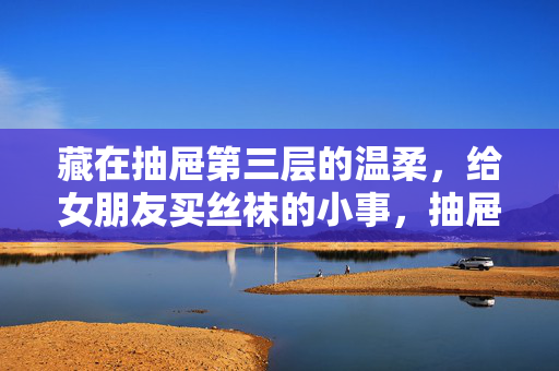 藏在抽屉第三层的温柔，给女朋友买丝袜的小事，抽屉第三层的丝袜，藏着给她的温柔小事