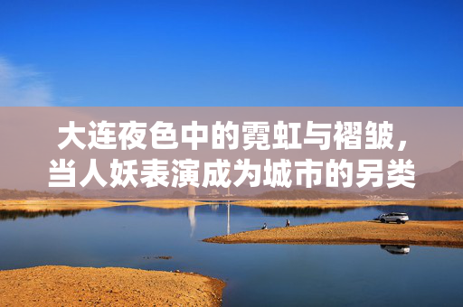 大连夜色中的霓虹与褶皱，当人妖表演成为城市的另类注脚，大连夜色霓虹与褶皱，人妖表演的城市另类注脚