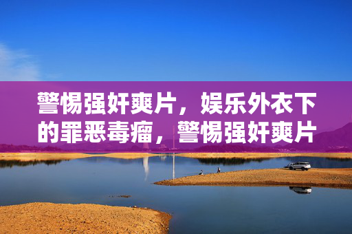 警惕强奸爽片，娱乐外衣下的罪恶毒瘤，警惕强奸爽片，娱乐外衣下的罪恶毒瘤