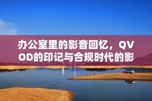 办公室里的影音回忆，QVOD的印记与合规时代的影音选择，办公室影音回忆，QVOD印记与合规时代的选择