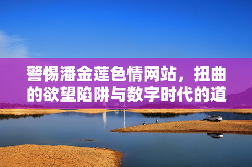 警惕潘金莲色情网站，扭曲的欲望陷阱与数字时代的道德沉沦，警惕潘金莲色情网站，扭曲欲望陷阱与数字时代道德沉沦