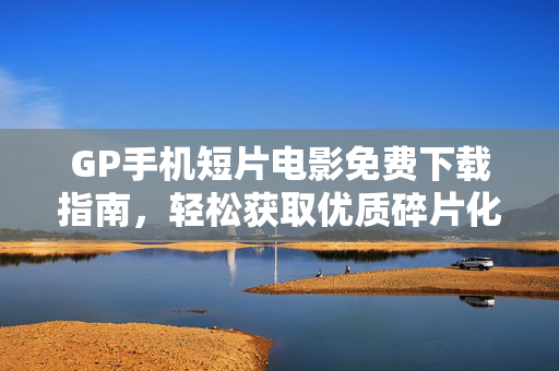 GP手机短片电影免费下载指南，轻松获取优质碎片化观影资源，GP手机短片碎片化观影免费下载指南