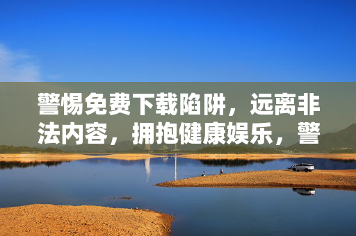 警惕免费下载陷阱，远离非法内容，拥抱健康娱乐，警惕免费下载陷阱，远离非法内容拥抱健康娱乐