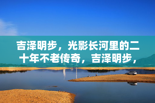 吉泽明步，光影长河里的二十年不老传奇，吉泽明步，二十年光影，不老传奇