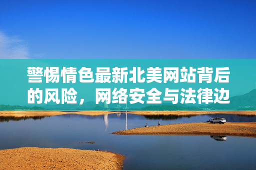 警惕情色最新北美网站背后的风险，网络安全与法律边界，警惕北美情色网站，网络安全与法律风险的双重边界