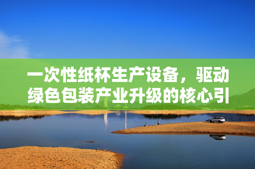 一次性纸杯生产设备，驱动绿色包装产业升级的核心引擎，一次性纸杯生产设备，驱动绿色包装产业升级的核心引擎