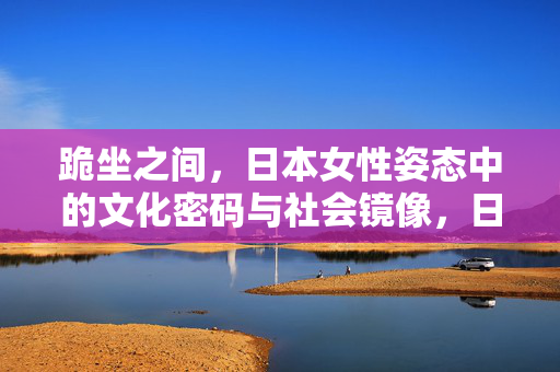 跪坐之间，日本女性姿态中的文化密码与社会镜像，日本女性跪坐，文化密码与社会镜像