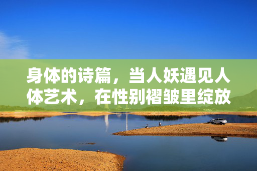 身体的诗篇，当人妖遇见人体艺术，在性别褶皱里绽放的美学，性别褶皱里绽放的身体美学诗篇