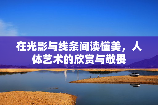 在光影与线条间读懂美，人体艺术的欣赏与敬畏
