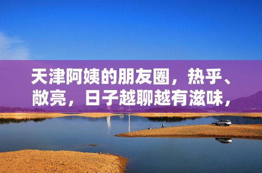 天津阿姨的朋友圈，热乎、敞亮，日子越聊越有滋味，天津阿姨的朋友圈，热乎敞亮，日子越聊越有滋味