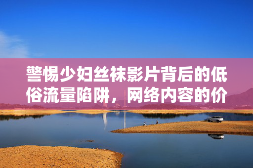 警惕少妇丝袜影片背后的低俗流量陷阱，网络内容的价值回归与责任担当，警惕低俗流量陷阱，网络内容的价值回归与责任担当