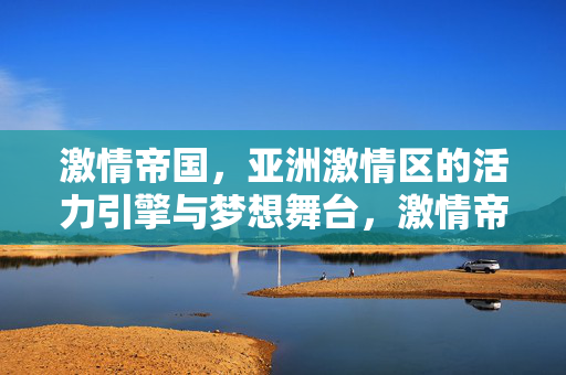 激情帝国，亚洲激情区的活力引擎与梦想舞台，激情帝国，亚洲激情区的活力引擎与梦想舞台
