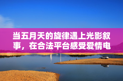 当五月天的旋律遇上光影叙事，在合法平台感受爱情电影中的真挚与温度，五月天旋律×光影叙事，合法平台里的爱情电影温度