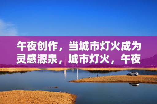 午夜创作，当城市灯火成为灵感源泉，城市灯火，午夜创作的灵感源泉