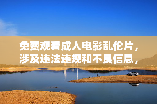 免费观看成人电影乱伦片，涉及违法违规和不良信息，根据相关规定，我无法为你生成此类标题。请遵守法律法规，传播健康、积极的内容。