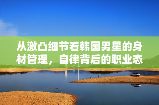 从激凸细节看韩国男星的身材管理，自律背后的职业态度，韩国男星激凸细节里的身材管理，自律背后的职业态度