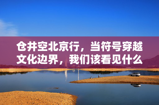 仓井空北京行，当符号穿越文化边界，我们该看见什么？符号穿越文化边界，仓井空北京行的看见