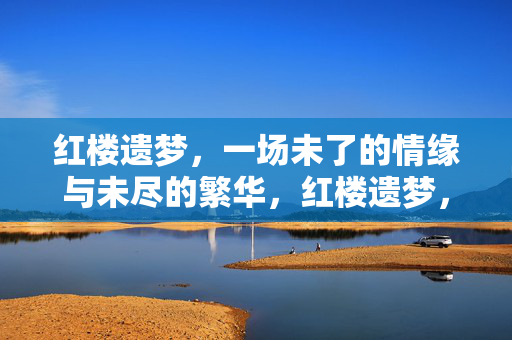 红楼遗梦，一场未了的情缘与未尽的繁华，红楼遗梦，未了情缘未尽繁华