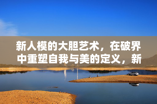 新人模的大胆艺术，在破界中重塑自我与美的定义，新人模的破界艺术，重塑自我与美的定义