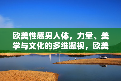 欧美性感男人体，力量、美学与文化的多维凝视，欧美性感男人体的多维凝视，力量、美学与文化