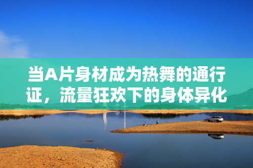 当A片身材成为热舞的通行证，流量狂欢下的身体异化与自我迷失，当A片身材成为热舞通行证，流量狂欢下的身体异化与自我迷失