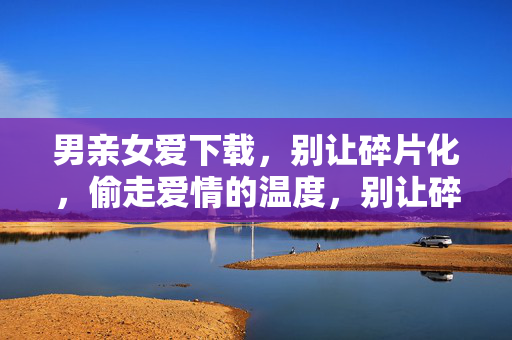 男亲女爱下载，别让碎片化，偷走爱情的温度，别让碎片化偷走爱情的温度