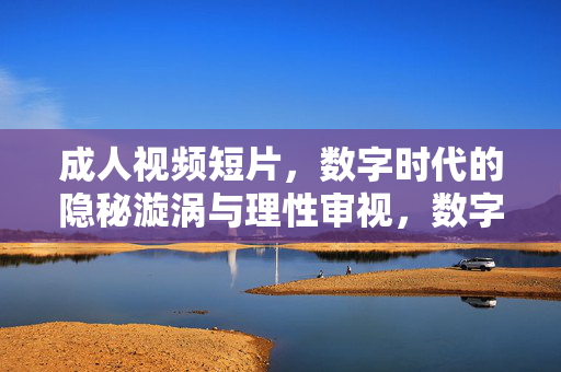 成人视频短片，数字时代的隐秘漩涡与理性审视，数字时代成人视频短片，隐秘漩涡与理性审视