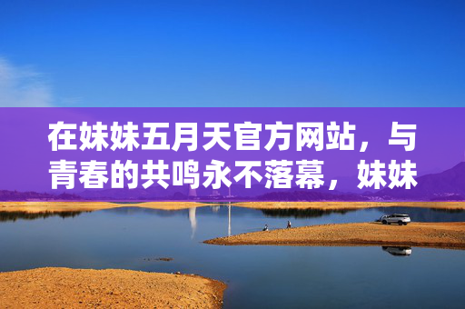 在妹妹五月天官方网站，与青春的共鸣永不落幕，妹妹五月天，青春共鸣永不落幕