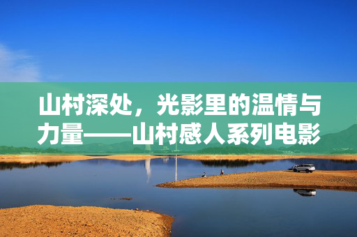 山村深处，光影里的温情与力量——山村感人系列电影片名赏析，山村光影，温情与力量的片名赏析