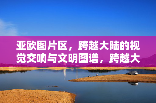 亚欧图片区，跨越大陆的视觉交响与文明图谱，跨越大陆的视觉交响，亚欧文明图谱