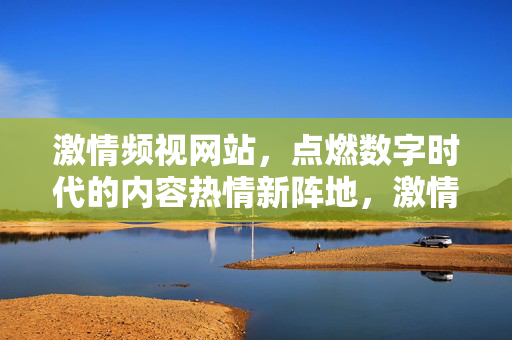 激情频视网站，点燃数字时代的内容热情新阵地，激情频视，数字时代内容热情新阵地