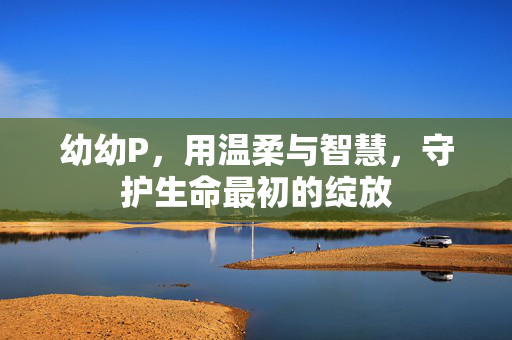 幼幼P，用温柔与智慧，守护生命最初的绽放