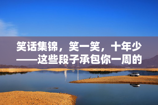 笑话集锦，笑一笑，十年少——这些段子承包你一周的好心情！笑话集锦，笑一笑十年少，承包一周好心情！